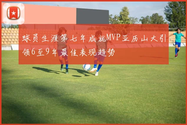 球员生涯第七年成就MVP亚历山大引领6至9年最佳表现趋势