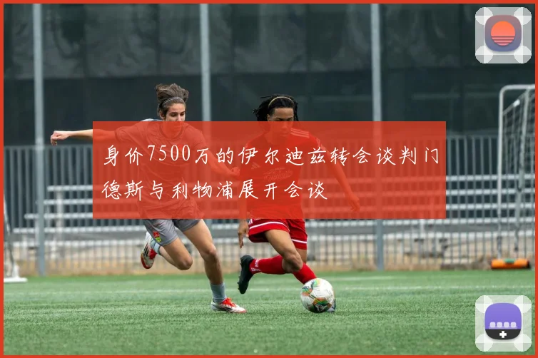 身价7500万的伊尔迪兹转会谈判门德斯与利物浦展开会谈