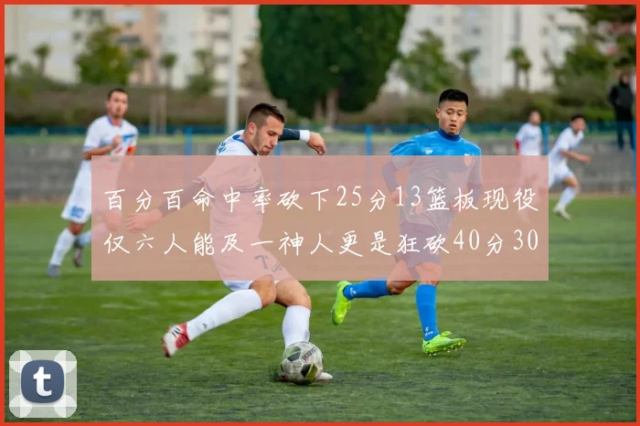 百分百命中率砍下25分13篮板现役仅六人能及一神人更是狂砍40分30篮板大三元