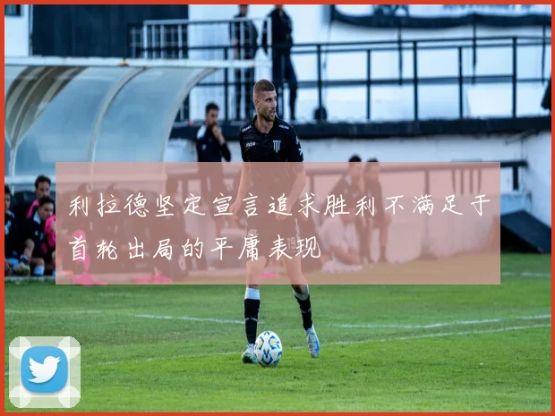 利拉德坚定宣言追求胜利不满足于首轮出局的平庸表现