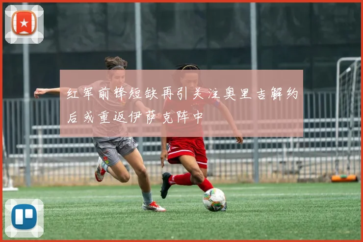 红军前锋短缺再引关注奥里吉解约后或重返伊萨克阵中
