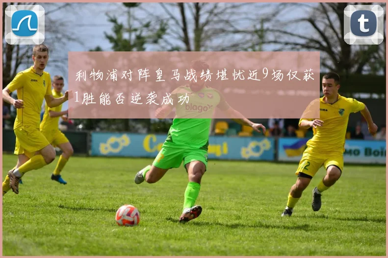 利物浦对阵皇马战绩堪忧近9场仅获1胜能否逆袭成功