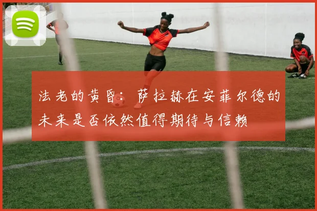 法老的黄昏：萨拉赫在安菲尔德的未来是否依然值得期待与信赖