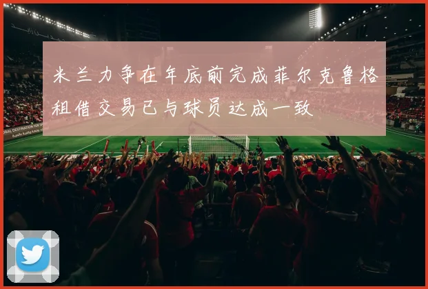 米兰力争在年底前完成菲尔克鲁格租借交易已与球员达成一致