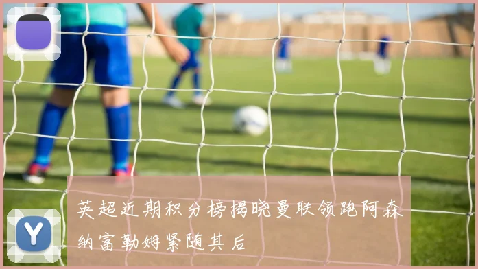 英超近期积分榜揭晓曼联领跑阿森纳富勒姆紧随其后