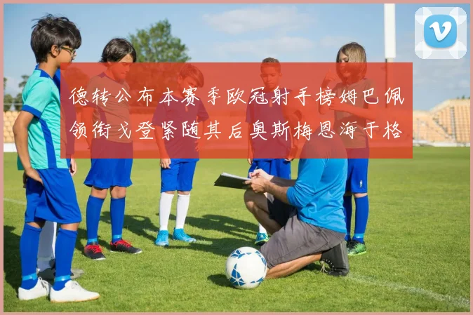 德转公布本赛季欧冠射手榜姆巴佩领衔戈登紧随其后奥斯梅恩海于格表现抢眼