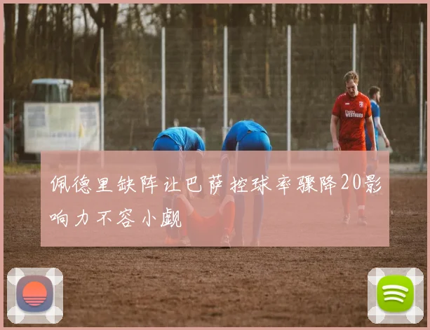 佩德里缺阵让巴萨控球率骤降20影响力不容小觑