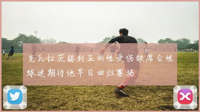 克瓦拉茨赫利亚训练受伤缺席合练球迷期待他早日回归赛场