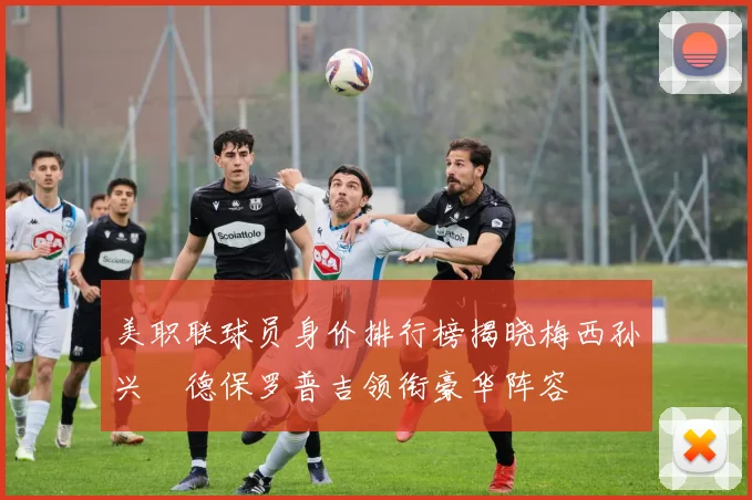 美职联球员身价排行榜揭晓梅西孙兴慜德保罗普吉领衔豪华阵容