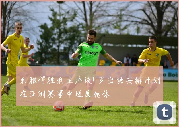 利雅得胜利主帅谈C罗出场安排计划在亚洲赛事中适度轮休