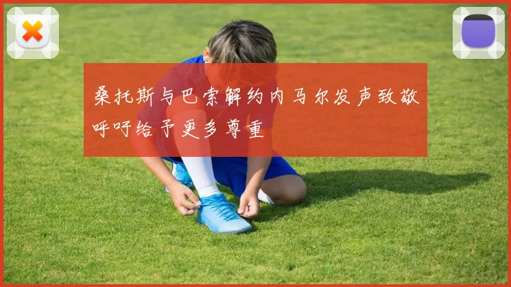 桑托斯与巴索解约内马尔发声致敬呼吁给予更多尊重