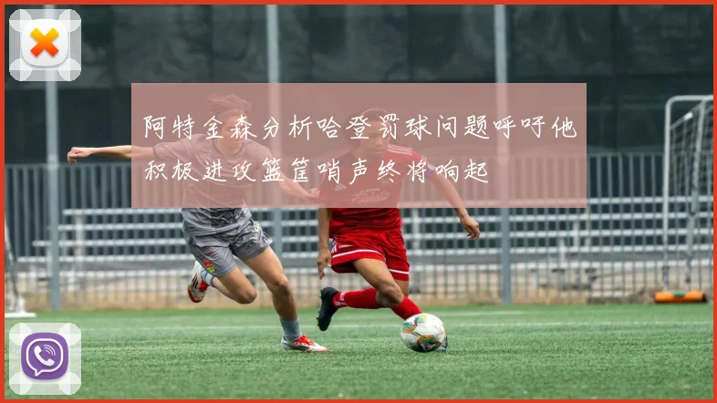 阿特金森分析哈登罚球问题呼吁他积极进攻篮筐哨声终将响起