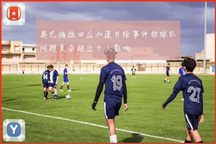 奥巴梅扬回应加蓬开除事件称球队问题复杂超出个人影响