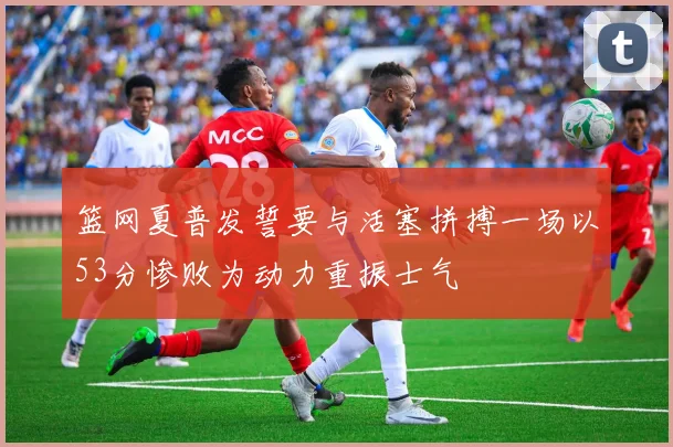 篮网夏普发誓要与活塞拼搏一场以53分惨败为动力重振士气
