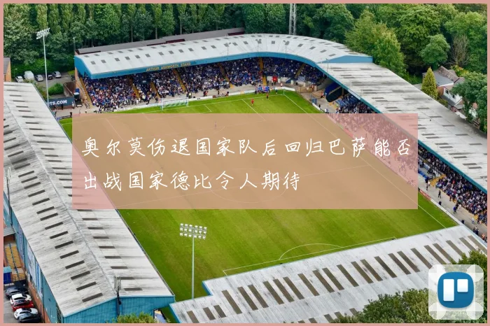奥尔莫伤退国家队后回归巴萨能否出战国家德比令人期待