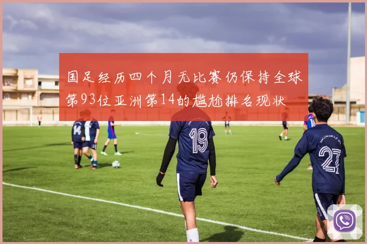 国足经历四个月无比赛仍保持全球第93位亚洲第14的尴尬排名现状