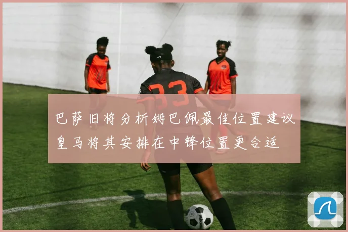 巴萨旧将分析姆巴佩最佳位置建议皇马将其安排在中锋位置更合适