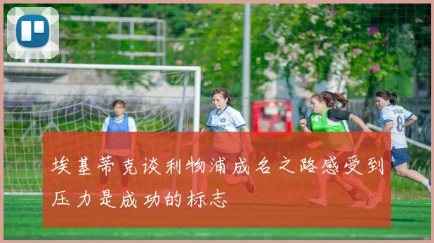 埃基蒂克谈利物浦成名之路感受到压力是成功的标志