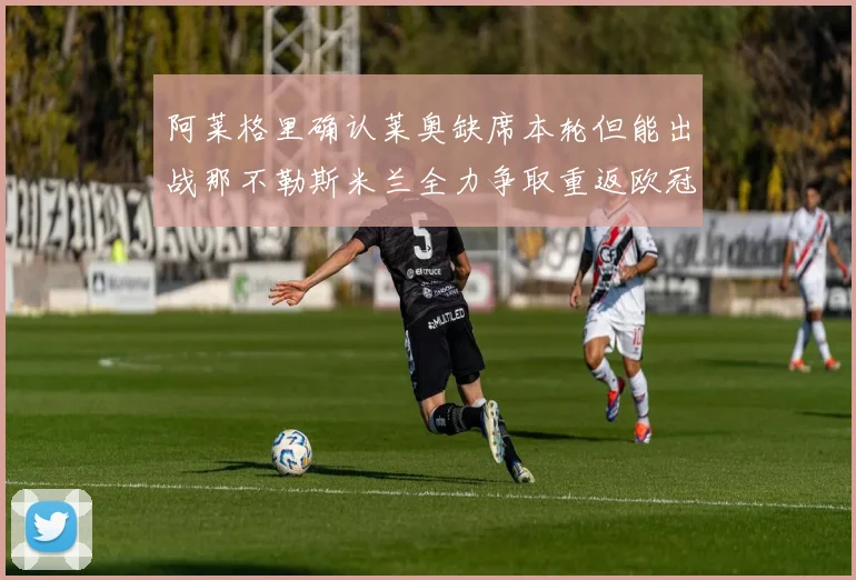 阿莱格里确认莱奥缺席本轮但能出战那不勒斯米兰全力争取重返欧冠资格