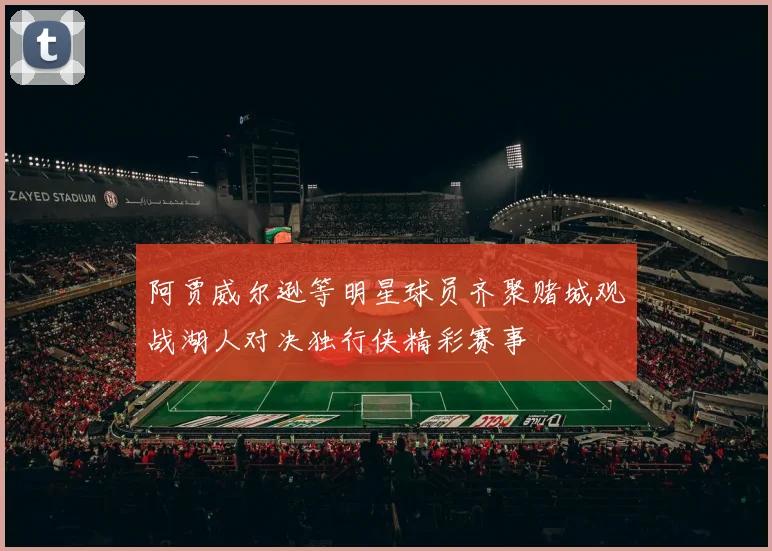 阿贾威尔逊等明星球员齐聚赌城观战湖人对决独行侠精彩赛事