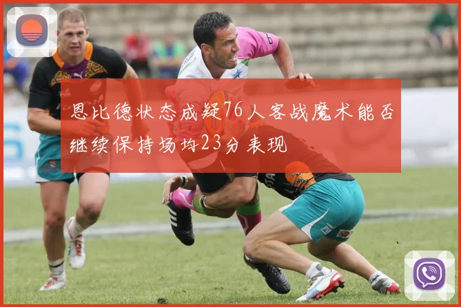 恩比德状态成疑76人客战魔术能否继续保持场均23分表现