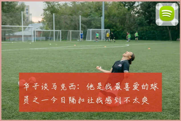 华子谈马克西：他是我最喜爱的球员之一今日隔扣让我感到不太爽