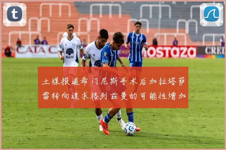 土媒报道希门尼斯手术后加拉塔萨雷转向追求格列兹曼的可能性增加